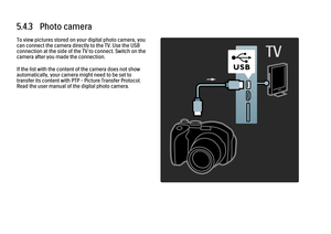 Page 2245.4.3   Photo cameraTo view pictures stored on your digital photo camera, you
can connect the camera directly to the TV. Use the USB
connection at the side of the TV to connect. Switch on the
camera after you made the connection.
If the list with the content of the camera does not show
automatically, your camera might need to be set to
transfer its content with PTP – Picture Transfer Protocol.
Read the user manual of the digital photo camera.
 