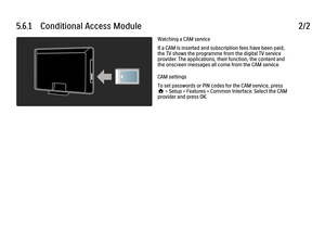 Page 2365.6.1      Conditional  Access  Module2/2Watching a CAM service
If a CAM is inserted and subscription fees have been paid,
the TV shows the programme from the digital TV service
provider. The applications, their function, the content and
the onscreen messages all come from the CAM service.
CAM settings
To set passwords or PIN codes for the CAM service, press
h > Setup > Features > Common Interface. Select the CAM
provider and press OK.
 