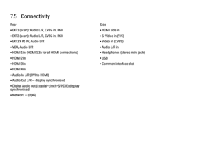 Page 2577.5   ConnectivityRear
• EXT1 (scart): Audio L/R, CVBS in, RGB
• EXT2 (scart): Audio L/R, CVBS in, RGB
• EXT3:Y Pb Pr, Audio L/R
• VGA, Audio L/R
• HDMI 1 in (HDMI 1.3a for all HDMI connections)
• HDMI 2 in
• HDMI 3 in
• HDMI 4 in
• Audio In L/R (DVI to HDMI)
• Audio Out L/R — display synchronised
• Digital Audio out (coaxial-cinch-S/PDIF) display
synchronised
• Network — (RJ45)
Side
• HDMI side in
• S-Video in (Y/C)
• Video in (CVBS)
• Audio L/R in
• Headphones (stereo mini jack)
• USB
• Common...