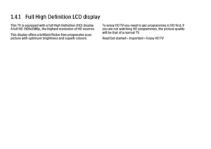 Page 301.4.1   Full High Definition LCD displayThis TV is equipped with a full High Definition (HD) display.
A full HD 1920x1080p, the highest resolution of HD sources.
This display offers a brilliant flicker free progressive scan
picture with optimum brightness and superb colours.
To enjoy HD TV you need to get programmes in HD first. If
you are not watching HD programmes, the picture quality
will be that of a normal TV.
Read Get started > Important > Enjoy HD TV
 