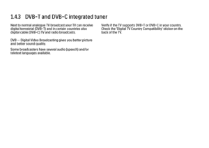 Page 321.4.3   DVB-T and DVB-C integrated tunerNext to normal analogue TV broadcast your TV can receive
digital terrestrial (DVB-T) and in certain countries also
digital cable (DVB-C) TV and radio broadcasts.
DVB — Digital Video Broadcasting gives you better picture
and better sound quality.
Some broadcasters have several audio (speech) and/or
teletext languages available.
Verify if the TV supports DVB-T or DVB-C in your country.
Check the 'Digital TV Country Compatibility' sticker on the
back of the TV.
 