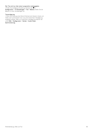 Page 83Der Ton wird  nur über einen  Lautsprecher wiedergegeben.
• Prüfen Sie die  Balance-Einstellung.  Drücken Sie h >
Konfiguration > TV-Einstellungen > Ton > Balance.  Stellen  Sie die
Balance mit  dem  Schieberegler  ein.
Tonverzögerung
• Wenn bei  Nutzung  eines Home  Entertainment-Systems Audio und
Video nicht synchronisiert sind, muss eine Audio-Sync-Verzögerung
eingestellt werden.  Mehr zur Audio-Sync-Verzögerung erfahren  Sie
unter  Hilfe > Konfiguration > Geräte > Audio -Video -
Synchronisierung....