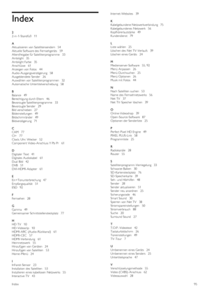 Page 95Index
2
2-in -1-Standfuß    11
A
Aktualisieren  von Satellitensendern   54
Aktuelle Software des  Fernsehgeräts   59
Altersfreigabe für Satellitenprogramme    33
Ambilight   35
Ambilight Farbe    35
Anschlüsse   61
Anzeigen  von Fotos    44
Audio-Ausgangsverzögerung   58
Ausgeblendete  Sender    26
Auswählen von Satellitenprogrammen    32
Automatische  Untertitelverschiebung    58
B
Balance   49
Berechtigung durch Eltern    46
Bevorzugte Satellitenprogramme    33
Bevorzugte Sender    29
Bild verschieben...