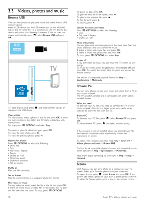 Page 303.3Videos, photos and music
Browse  USB
You   can   view   photos  or  play  your   music  and  videos   from  a  USB
memory  device.
Insert   a  USB  device   into  the   USB   connection   on   the   left-hand
side  of   the   TV   while   the   TV   is  switched   on.  The  TV   detects  the
device   and  opens   a  list   showing  its  content.  If   the   list   does  not
appear   automatically,   press   h,  select  Browse  USB   and  press
OK .
To   close  Browse   USB,  press   h  and  select...