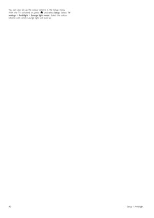 Page 40You   can   also  set   up  the   colour  scheme  in   the   Setup   menu.
With   the   TV   switched   on,  press  h  and  select  Setup.  Select   TV
settings  > Ambilight  > Lounge   light   mood .  Select   the   colour
scheme  with   which  Lounge   light   will   start   up.
40Setup   /   Ambilight
 