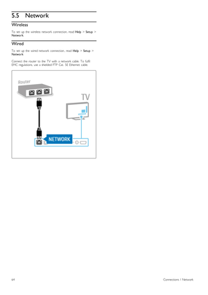 Page 645.5Network
Wireless
To   set   up  the   wireless  network   connection,  read  Help > Setup  >
Network .
Wired
To   set   up  the   wired  network   connection ,  read Help > Setup  >
Network
Connect  the   router   to  the   TV   with   a  network   cable.  To   fulfil
EMC   regulations,  use  a  shielded  FTP  Cat.   5E  Ethernet   cable.
64Connections  /   Network
 