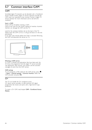 Page 665.7Common interface CAM
CAM
Scrambled  digital   TV   channels   can   be  decoded   with   a  Conditional
Access   Module  (CAM).  Digital   TV   service   operators   provide  the
CAM   when   you   subscribe  to  their   services.  Contact   a  digital   TV
service   operator   for   more   information  and  to  see  terms   &
conditions.
Insert   a  CAM
Switch   off   the   TV   before   inserting   a  CAM.
Look  on   the   CAM   for   the   correct   method  of   insertion.  Incorrect
insertion...