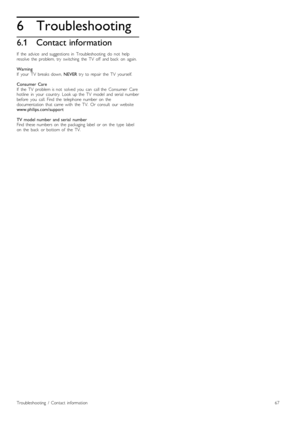 Page 676
6.1
Troubleshooting
Contact information
If   the   advice   and  suggestions  in   Troubleshooting   do   not   help
resolve   the   problem,  try   switching   the   TV   off   and  back   on   again.
Warning
If   your   TV   breaks  down, NEVER  try   to  repair   the   TV   yourself.
Consumer  Care
If   the   TV   problem  is  not   solved   you   can   call  the   Consumer   Care
hotline   in   your   country.   Look  up  the   TV   model   and  serial  number
before   you   call.  Find  the...