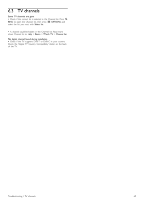 Page 696.3TV channels
Some   TV  channels   are  gone
•   Check   if  the   correct   list   is  selected  in   the   Channel   list.  Press   ¬
FIND   to  open   the   Channel   list,  then  press   r  OPTIONS  and
select  the   list   you   need  with   Select  list.
•   A   channel  could   be  hidden   in   the   Channel   list.  Read  more
about   Channel   list   in   Help > Basics  > Watch  TV  > Channel  list .
No  digital   channel  found  during  installation
•   Check   if  the   TV   supports  DVB-T...