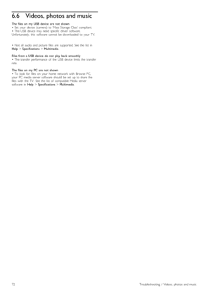 Page 726.6Videos, photos and music
The   files  on   my  USB  device   are  not   shown
•   Set   your   device   (camera)  to  ‘Mass  Storage  Class’  compliant.
•   The  USB   device   may   need  specific   driver   software.
Unfortunately,   this   software   cannot   be  downloaded   to  your   TV.
•   Not   all   audio   and  picture   files   are   supported.  See  the   list   in
Help > Specifications  > Multimedia.
Files  from  a  USB  device   do  not   play   back  smoothly
•   The  transfer...