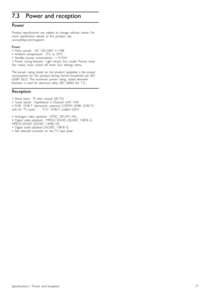 Page 777.3Power and reception
Power
Product  specifications  are   subject  to  change  without   notice.   For
more   specification  details   of   this   product,   see
www.philips.com/support.
Power
•   Mains   power   :  AC   220 -240V  +/ -10%
•   Ambient  temperature   :  5°C   to  35°C
•   Standby   power   consumption  :  <  0.15W
•   Power   saving  features  :  Light  sensor,  Eco   mode,   Picture   mute
(for   radio),  Auto   switch -off   timer,   Eco   settings   menu.
The  power   rating   stated...