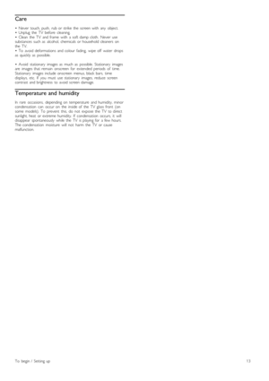 Page 13Care
•   Never   touch,  push,   rub  or  strike  the   screen  with   any   object.
•   Unplug   the   TV   before   cleaning.
•   Clean   the   TV   and  frame   with   a  soft  damp  cloth.   Never   use
substances  such  as   alcohol,  chemicals  or  household  cleaners   on
the   TV.
•   To   avoid  deformations  and  colour  fading,   wipe  off   water   drops
as   quickly  as   possible.
•   Avoid   stationary   images  as   much   as   possible.  Stationary   images
are   images  that  remain...