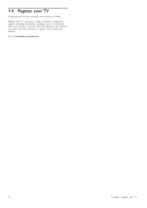 Page 161.4Register your TV
Congratulations  on   your   purchase   and  welcome   to  Philips.
Register   your   TV   and  enjoy   a  range   of   benefits   including   full
support   (including   downloads),   privileged  access   to  information
about   new   products,  exclusive   offers  and  discounts,   the   chance   to
win   prizes   and  even  participate  in   special   surveys  about   new
releases.
Go   to  www.philips.com/welcome
16To   begin  /   Register   your   TV
 