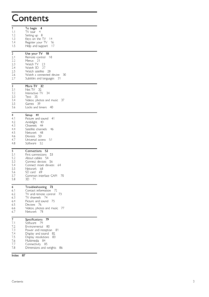 Page 31
1.1
1.2
1.3
1.4
1.5
2
2.1
2.2
2.3
2.4
2.5
2.6
2.7
3
3.1
3.2
3.3
3.4
3.5
3.6
4
4.1
4.2
4.3
4.4
4.5
4.6
4.7
4.8
5
5.1
5.2
5.3
5.4
5.5
5.6
5.7
5.8
6
6.1
6.2
6.3
6.4
6.5
6.6
6.7
7
7.1
7.2
7.3
7.4
7.5
7.6
7.7
7.8
Contents
To   begin       4
TV   tour       4
Setting  up      8
Keys   on   the   TV       14
Register   your   TV       16
Help   and  support       17
Use   your  TV      18
Remote   control       18
Menus       21
Watch  TV       23
Watch  3D       27
Watch  satellite       28
Watch  a...