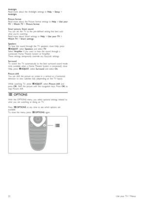 Page 22Ambilight
Read  more   about   the   Ambilight  settings   in  Help > Setup  >
Ambilight .
Picture  format
Read  more   about   the   Picture   format   settings   in   Help > Use   your
TV  > Watch  TV  > Picture  format .
Smart   picture,  Smart   sound
You   can   set   the   TV   to  the   pre-defined   setting  that  best  suits
what   youre   watching.
Read  more   about   Smart  settings   in   Help > Use   your  TV  >
Watch  TV  > Smart   settings .
Speakers
To   hear  the   sound   through  the...