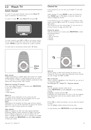 Page 232.3 Watch TV
Switch channels
To  watch   TV   and  switch   channels,  make  sure  the   Watch  TV
option   is  selected  in   the   Home  menu.
To   watch   TV,   press   h,  select  Watch  TV   and  press   OK.
To   switch   channels ,  press   CH+  or CH-   on   the   remote   control.
You   can   use  the   number  keys   if  you   know   the   channel  number
or  press   ¬FIND   to  open   the   Channel   list   to  select  a  channel.
To   switch   back   to  the   previous  channel,   press   È...