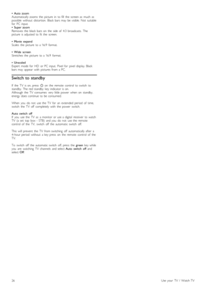 Page 26• Auto   zoom
Automatically  zooms   the   picture   in   to  fill   the   screen  as   much   as
possible   without   distortion.   Black  bars  may   be  visible.  Not   suitable
for   PC  input.
•   Super  zoom
Removes  the   black  bars  on   the   side  of   4:3  broadcasts.   The
picture   is  adjusted   to  fit  the   screen.
•  Movie   expand
Scales   the   picture   to  a  16:9   format.
•   Wide   screen
Stretches  the   picture   to  a  16:9   format.
•  Unscaled
Expert   mode  for   HD   or...