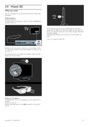 Page 272.4Watch 3D
What you need
This   TV   is  prepared   for   the   3D   Full  HD   accessory  PTA02  (sold
separately).
PTA02   Installation
1 Switch   off   the   TV.
2  Connect  the   3D   transmitter   to  the   3D   connection   3D   Out  on
the   back   of   the   TV.
3  Install   the   3D   transmitter   on   the   top   or  at  the   bottom  of   the
TV.   Make   sure  to  point   the   transmitter   directly   to  where   you   sit
to  watch   TV.
The  small   window   in   the   middle  of   the...