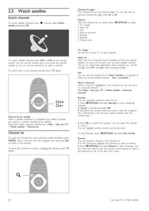 Page 282.5 Watch satellite
Switch channels
To   watch   satellite   channels,  press  h  (Home),   select  Watch
satellite   and  press   OK.
To   switch   satellite   channels,  press   CH+  or CH-   on   the   remote
control.  You   can   use  the   number  keys   if  you   know   the   channel
number  or  you   can   use  the   channel  list   to  select  a  channel.
To   switch   back   to  the   previous  channel,   press   È  (Back).
Channel  list   for  satellite
When   a  satellite   installation  is...