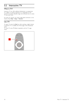 Page 343.2Interactive TV
What is iTV?
Interactive   TV   can   offer   additional  infotainment   or  programmes
on   a  digital   TV   channel.   Interactive   TV   is  dependent   on   the
country  or  broadcast.  Benefits  range   from  enhanced   text   to  online
TV   and  much   more.
For  some   iTV   services,  you   need  a  high -speed  connection   to  the
Internet.   Read  Help > Setup  > Network .
Use iTV
To   open   iTV,  press   the   Red  key  while   watching   a  digital   channel.
If...