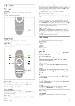 Page 353.3Text
Text pages
Open  Text
To   access   Text   while   you   are   watching   TV   channels,  press
TEXT .
To   close  Text,   press   TEXT  again.
Select  a  Text   page
To   select  a  page  …
•   Enter  the   page  number  with   the   number  keys.
•   Press   W  or  X
•   Press   u  or  v.
•   Press   a  colour  key  to  select  a  colour-coded   subject  at  the
bottom  of   the   screen.
Text   sub -pages
A   Text   page  number  can   hold  several   subpages.  The  subpage
numbers  are...