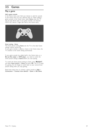 Page 393.5Games
Play a game
Add   a  game  console
In   the   Home  menu,  start   Add   your   devices  to  add   the   console
to  the   Home  menu   for   easy   selection  later  on.  When   adding  a
game  console   to  the   Home  menu,  select  Game  when   the   TV
asks   for   the   device   type.  If   your   game  console  is  an   EasyLink
HDMI -CEC  device   it   might  add   itself  to  the   Home  menu.
Smart   setting   -  Game
The  Smart  picture   setting  Game  sets   the   TV   to  the...