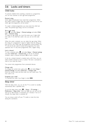 Page 403.6Locks and timers
Child  locks
To   prevent   children  from  watching   a  channel  or  a  programme,
you   can   lock   channels   or  lock   age-rated   programmes.
Parental  rating
Some   digital   broadcasters  have   rated   their   programmes.   When
the  rating   is  equal  or  higher  than   the   rating   you   have   set   for   your
child’s  age,  the   programme   will   be  locked.
To   watch   a  locked   programme   you   must   enter  the   child   lock
code .  The  parental   age...