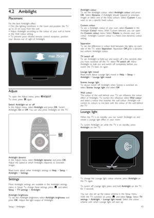 Page 434.2Ambilight
Placement
For  the   best  Ambilight  effect   :
•   Dim   the   lighting   conditions   in   the   room  and  position   the   TV
up  to  25  cm  away  from  the   wall.
•   Adjust  Ambilight  according  to  the   colour  of   your   wall  at  home
in   the   Wall   colour  setting.
•   To   prevent   poor   infrared  remote   control   reception,   position
your   devices  out   of   sight  of   Ambilight.
Adjust
To   open   the   Adjust  menu,  press   tADJUST .
To   close,   press   t...