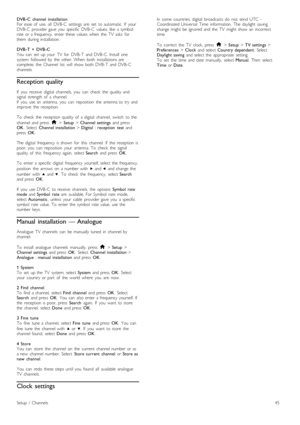 Page 45DVB -C   channel  installation
For  ease  of   use,   all   DVB-C   settings   are   set   to  automatic.   If   your
DVB-C   provider  gave  you   specific   DVB-C   values,  like   a  symbol
rate  or  a  frequency,   enter  these  values   when   the   TV   asks   for
them   during  installation.
DVB -T   +   DVB -C
You   can   set   up  your   TV   for   DVB-T   and  DVB-C.  Install   one
system   followed  by   the   other.  When   both  installations  are
complete,  the   Channel   list   will...