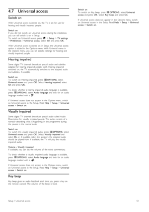 Page 514.7Universal access
Switch on
With   Universal   access   switched   on,  the   TV   is  set   for   use  for
hearing   and  visually   impaired  people.
Switch   on
If   you   did  not   switch   on   Universal   access  during  the   installation,
you   can   still  switch   it   on   in   Setup.
To   switch   on   Universal   access,  press   h > Setup  > TV  settings
>  Preferences  > Universal  access .  Select  On  and  press   OK.
With   Universal   access   switched   on   in   Setup,  the...