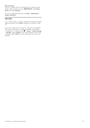 Page 67Ideal  TV  setting
Set   the   TV   picture   format   to  Unscaled   for   the   sharpest   picture
quality.   While   watching   TV,   press  rOPTIONS ,  select Picture
format   and  select  Unscaled.
For  a  list   of   supported   resolutions   see  Help > Specifications  >
Display   resolutions .
Decoder
Use  a  SCART  cable   to  connect   a  decoder   that  decodes  analogue
antenna  channels.  Use  the   EXT1  connector   on   the   back   of   the
TV.
You   have   to  assign   the   TV   channel...