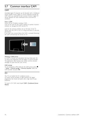 Page 705.7Common interface CAM
CAM
Scrambled  digital   TV   channels   can   be  decoded   with   a  Conditional
Access   Module  (CAM).  Digital   TV   service   operators   provide  the
CAM   when   you   subscribe  to  their   services.  Contact   a  digital   TV
service   operator   for   more   information  and  to  see  terms   &
conditions.
Insert   a  CAM
Switch   off   the   TV   before   inserting   a  CAM.
Look  on   the   CAM   for   the   correct   method  of   insertion.  Incorrect
insertion...