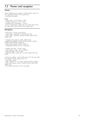 Page 817.3Power and reception
Power
Product  specifications  are   subject  to  change  without   notice.   For
more   specification  details   of   this   product,   see
www.philips.com/support.
Power
•   Mains   power   :  AC   220 -240V  +/ -10%
•   Ambient  temperature   :  5°C   to  35°C
•   Standby   power   consumption  :  <  0.15W
•   Power   saving  features  :  Light  sensor,  Eco   mode,   Picture   mute
(for   radio),  Auto   switch -off   timer,   Eco   settings   menu.
Reception
•   Aerial   input...