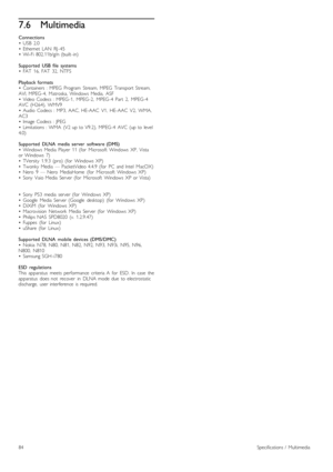 Page 847.6Multimedia
Connections
•   USB   2.0
•   Ethernet   LAN   RJ -45
•   Wi-Fi  802.11b/g/n  (built -in)
Supported   USB  file   systems
•   FAT   16,  FAT   32,  NTFS
Playback  formats
•   Containers   :  MPEG   Program   Stream,  MPEG   Transport  Stream,
AVI,  MPEG -4,   Matroska,  Windows   Media,   ASF
•   Video  Codecs  :  MPEG -1,   MPEG -2,   MPEG -4   Part   2,   MPEG -4
AVC   (H264),  WMV9
•   Audio  Codecs  :  MP3,  AAC,  HE-AAC   V1,   HE-AAC   V2,   WMA,
AC3
•   Image  Codecs  :  JPEG
•...