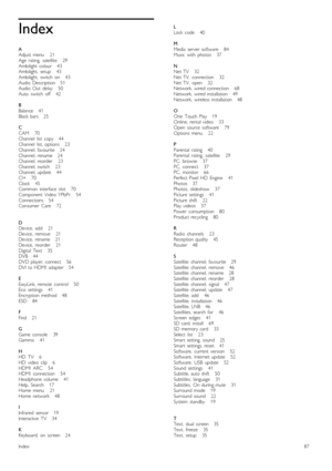 Page 87Index
A
Adjust  menu       21
Age   rating,   satellite       29
Ambilight  colour      43
Ambilight,   setup       43
Ambilight,   switch   on       43
Audio  Description      51
Audio  Out   delay       50
Auto   switch   off       42
B
Balance      41
Black  bars      25
C
CAM       70
Channel   list   copy      44
Channel   list,  options       23
Channel,  favourite      24
Channel,  rename      24
Channel,
  reorder       23
Channel,  switch       23
Channel,  update       44
CI+      70
Clock...