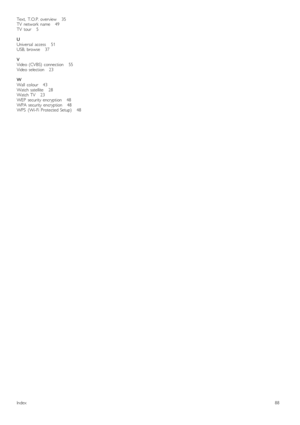 Page 88Text,   T.O.P.  overview       35
TV   network   name       49
TV   tour       5
U
Universal   access       51
USB,  browse       37
V
Video  (CVBS)   connection       55
Video  selection      23
W
Wall   colour      43
Watch  satellite       28
Watch  TV       23
WEP   security  encryption       48
WPA  security  encryption       48
WPS   (Wi-Fi  Protected  Setup)       48
Index88
 