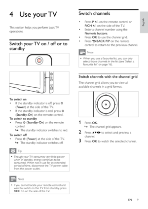 Page 119
Switch channels
Press  • P +/- on the remote control or 
P/CH +/- on the side of the T V.
Enter a channel number using the  • 
Numeric buttons.
Press  • OK to use the channel grid.
Press  • 
 BACK P/P on the remote 
control to return to the previous channel. 
Note
When you use a favourite list, you can only   •
select those channels in the list (see ‘Select a 
favourite list’ on page 16).
Switch channels with the channel grid
The channel grid allows you to view all 
available channels in a grid...