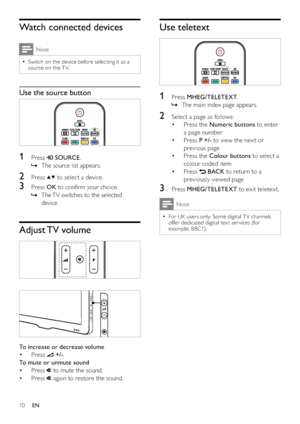 Page 1210
Use teletext
 
1 Press MHEG/TELETEXT.
The main index page appears.   »
2  Select a page as follows:
Press the  • Numeric buttons to enter 
a page number
Press  • P +/- to view the nex t or 
previous page
Press the  • Colour buttons to select a 
colour coded item
Press  • 
 BACK to return to a 
previously viewed page
3 Press MHEG/TELETEXT to exit teletext.
Note
For UK users only: Some digital T V channels   •
offer dedicated digital tex t ser vices (for 
example, BBC1).
Watch connected devices
Note...