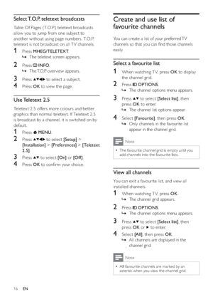 Page 1816
Create and use list of 
favourite channels
You can create a list of your preferred TV 
channels so that you can ﬁnd those channels 
easily.
Select a favourite list
1  When watching T V, press OK to display 
the channel grid.
2 Press  OPTIONS.
The channel options menu appears.   »
3 Press  to select [Select list], then 
press OK to enter.
The channel list options appear.   »
4 Select [Favourite], then press OK.
Only channels in the favourite list    »
appear in the channel grid.
Note
The favourite...