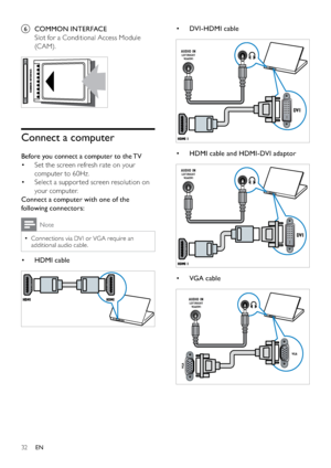 Page 3432
• DVI - HDMI cable
 
• HDMI cable and HDMI-DVI adaptor
 
• VGA cable
 
DVI
AUDIO INLEFT/RIGHT
VGA/DVI
DVI
AUDIO INLEFT/RIGHT
VGA/DVI
VGA
VGA
AUDIO INLEFT/RIGHT
VGA/DVI
f COMMON INTERFACE
Slot for a Conditional Access Module 
(C AM).
 
Connect a computer
Before you connect a computer to the TV
Set the screen refresh rate on your  • 
computer to 60Hz.
Select a suppor ted screen resolution on  • 
your computer.
Connect a computer with one of the 
following connectors:
Note
Connections via DVI or VGA...