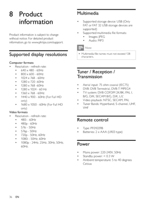 Page 3836
Multimedia
Suppor ted storage device: USB (Only  • 
FAT or FAT 32 USB storage devices are 
suppor ted) 
Suppor ted multimedia ﬁle formats: • 
Images: JPEG • 
Audio: MP3 • 
Note
Multimedia ﬁle names must not exceed 128   •
characters. 
Tuner / Reception / 
Transmission
Aerial input: 75 ohm coaxial (IEC75) • 
DVB: DVB Terrestrial, DVB -T MPEG4 • 
T V system: DVB COFDM 2K /8K; PAL I,  • 
B/G, D/K; SECAM B/G, D/K , L /L’ 
Video playback: NTSC , SECAM, PAL • 
Tuner Bands: Hyperband, S-channel, UHF,  •...