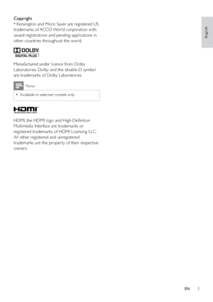 Page 53
Copyright
® Kensington and Micro Saver are registered US 
trademarks of ACCO World corporation with 
issued registrations and pending applications in 
other countries throughout the world. 
  
Manufactured under licence from Dolby 
Laboratories. Dolby and the double-D symbol 
are trademarks of Dolby Laboratories.
Note
Available in selected models only  •
  
HDMI, the HDMI logo and High-Deﬁnition 
Multimedia Interface are trademarks or 
registered trademarks of HDMI Licensing LLC .
All other registered...