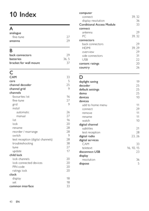 Page 4240
computer 
connect 39, 32
display resolution  36
Conditional Access Module 33
connect 
antenna 29
PC 39, 32
connectors 
back connectors  29
HDMI 39, 29
over view 29
side connectors  31
USB 22
content ratings 20
country 26
D
daylight saving 19
decoder 25
default settings 25
demo 25
devices 10
devices 
add to home menu  11
connect 29
remove 11
rename 11
watch 10
digital channel 
subtitles 21
test reception  28
digital radio 23, 26
digital services 
CAM 33
teletex t  16, 10, 15
disconnect USB 23
display...