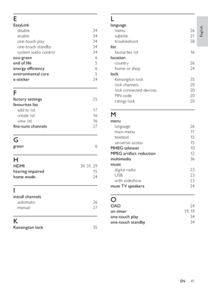 Page 4341
L
language 
menu 26
subtitle 21
troubleshoot 38
list 
favourites list  16
location 
countr y 26
home or shop  24
lock 
Kensing ton lock  35
lock channels  20
lock connected devices  20
PIN code  20
ratings lock  20
M
menu 
language 26
main menu  11
teletex t 15
universal access  15
MHEG teletext 10
MPEG artifact reduction 12
multimedia 36
music 
digital radio  23
USB 23
with slideshow  23
mute TV speakers 34
O
OAD 24
on timer 19, 19
one-touch play 34
one-touch standby 34
E
EasyLink 
disable 34
enable...