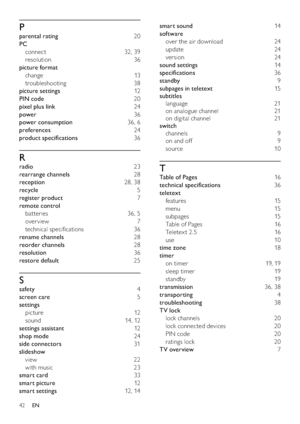 Page 4442
smart sound 14
software 
over the air download  24
update 24
version 24
sound settings 14
speciﬁcations 36
standby 9
subpages in teletext 15
subtitles 
language 21
on analogue channel  21
on digital channel  21
switch 
channels 9
on and off  9
source 10
T
Table of Pages 16
technical speciﬁcations 36
teletext 
features 15
menu 15
subpages 15
Table of Pages  16
Teletex t 2.5  16
use 10
time zone 18
timer 
on timer  19, 19
sleep timer  19
standby 19
transmission 36, 38
transporting 4
troubleshooting 38...