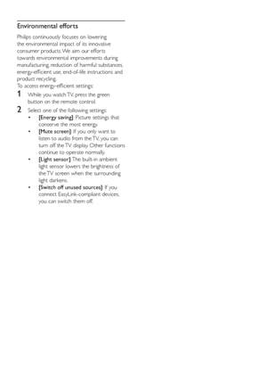 Page 116
Environmental efforts
Philips continuously focuses on lowering 
the environmental impact of its innovative 
consumer products. We aim our effor ts 
towards environmental improvements during 
manufacturing, reduction of harmful substances, 
energy-efficient use, end-of-life instructions and 
product recycling.
To access energy-efficient settings: 
1 While you watch TV, press the green 
button on the remote control. 
2 Select one of the following settings: 
•  [Energy saving]: Picture settings that...