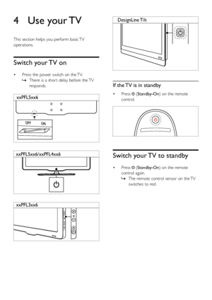 Page 1510
  
If the TV is in standby
• Press  (Standby-On) on the remote 
control.
  
Switch your TV to standby
•  Press  (Standby-On) on the remote 
control again.  
» The remote control sensor on the TV 
switches to red.
DesignLine  Tilt4 Use  your TV
This section helps you perform basic TV 
operations.
Switch your TV on
•  Press the power switch on the TV.
 
» There is a shor t delay before the TV 
responds.
  
  
  
xxPFL5xx6
xxPFL5xx6/xxPFL4xx6
xxPFL3xx6
EN
 