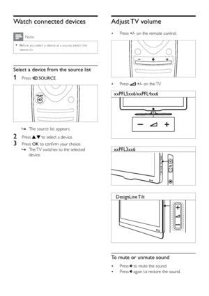 Page 1712
Adjust TV  volume
• Press +/- on the remote control.
  
• Press  +/- on the TV.
   
   
  
To mute or unmute sound
• Press  to mute the sound.
•  Press 
 again to restore the sound.
xxPFL5xx6/xxPFL4xx6
xxPFL3xx6
DesignLine  Tilt
Watch connected devices
Note
 
•
Before you select a device as a source, switch the 
device on. 
Select a device from the source list
1 Press  SOURCE.
 
 
» The source list appears.
2 Press   to select a device.
3 Press  OK to confirm your choice.
 
» The TV switches to the...