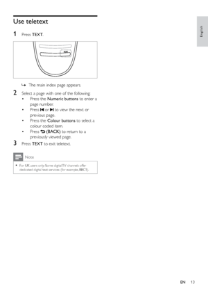 Page 1813
English
Use teletext
1
 Press TEXT.
 
 
» The main index page appears.
2 Select a page with one of the following:
•  Press the  Numeric buttons  to enter a 
page number.
•  Press 
 or  to view the next or 
previous page.
•  Press the  Colour buttons  to select a 
colour coded item.
•  Press 
 (BACK) to return to a 
previously viewed page.
3 Press  TEXT to exit teletext.
Note
 
•
For UK users only: Some digital TV channels offer 
dedicated digital text ser vices (for example, BBC1).
EN
 