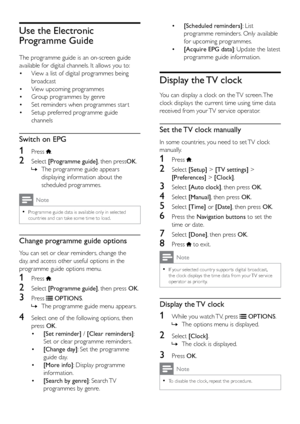 Page 2520
• [Scheduled reminders]: List 
programme reminders. Only available 
for upcoming programmes.
•  [Acquire EPG data] : Update the latest 
programme guide information.
Display the TV clock
You can display a clock on the TV screen. The 
clock displays the current time using time data 
received from your TV ser vice operator.
Set the TV clock manually
In some countries, you need to set TV clock 
manually.
1 Press .
2 Select  [Setup] > [TV settings]  > 
[Preferences] > [Clock].
3 Select  [Auto clock], then...